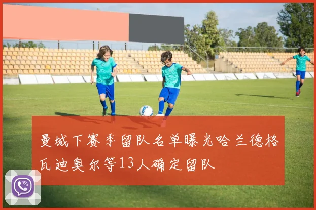 曼城下赛季留队名单曝光哈兰德格瓦迪奥尔等13人确定留队