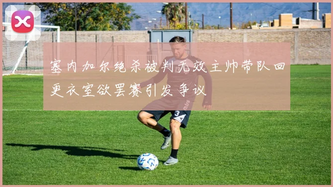 塞内加尔绝杀被判无效主帅带队回更衣室欲罢赛引发争议