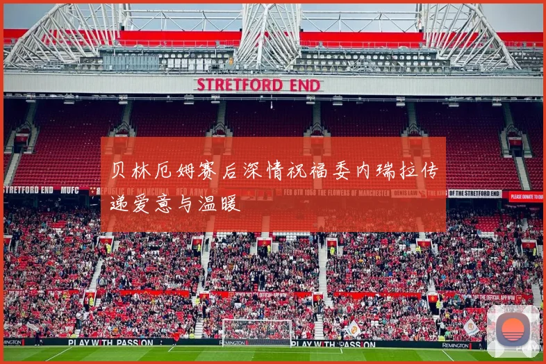 贝林厄姆赛后深情祝福委内瑞拉传递爱意与温暖