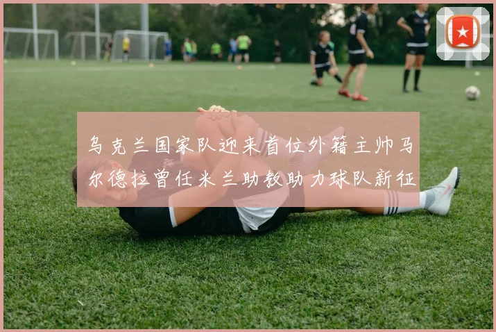 乌克兰国家队迎来首位外籍主帅马尔德拉曾任米兰助教助力球队新征程
