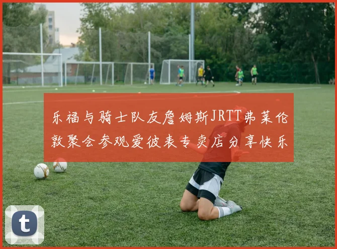 乐福与骑士队友詹姆斯JRTT弗莱伦敦聚会参观爱彼表专卖店分享快乐时光