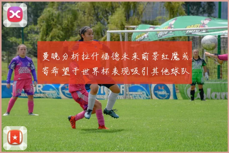 曼晚分析拉什福德未来前景红魔或寄希望于世界杯表现吸引其他球队