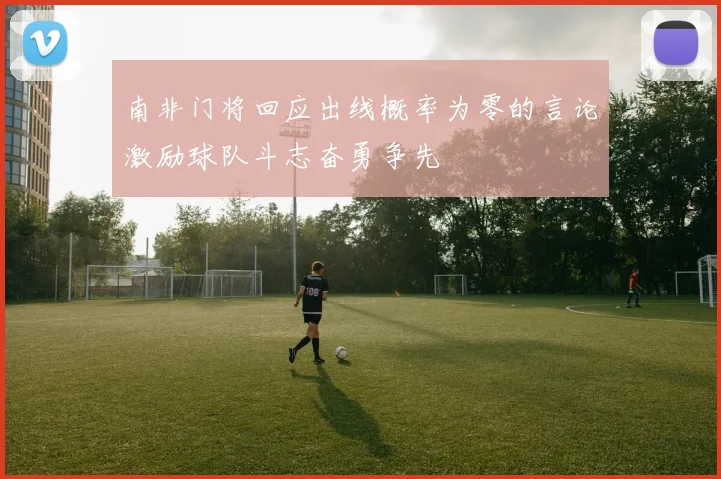 南非门将回应出线概率为零的言论激励球队斗志奋勇争先