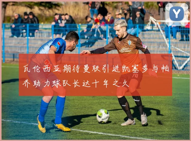 瓦伦西亚期待曼联引进凯塞多与帕乔助力球队长达十年之久