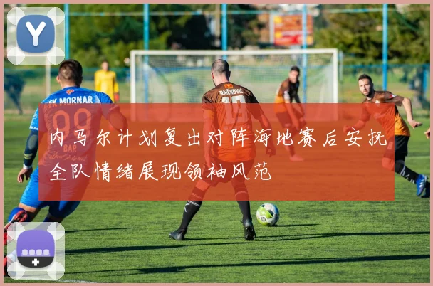 内马尔计划复出对阵海地赛后安抚全队情绪展现领袖风范