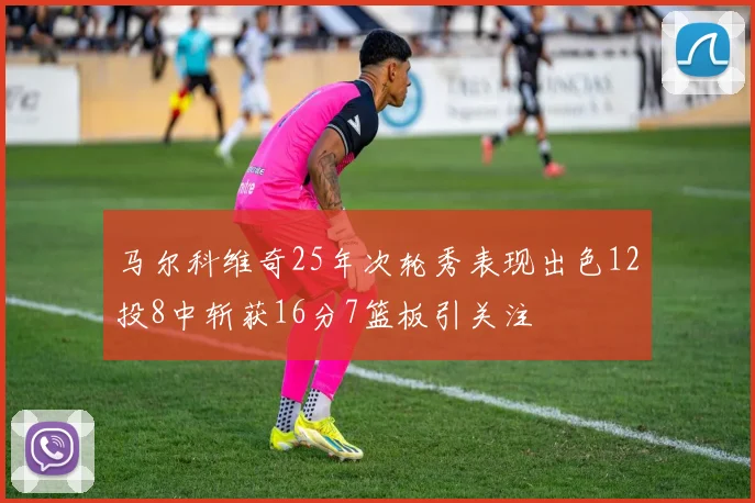 马尔科维奇25年次轮秀表现出色12投8中斩获16分7篮板引关注