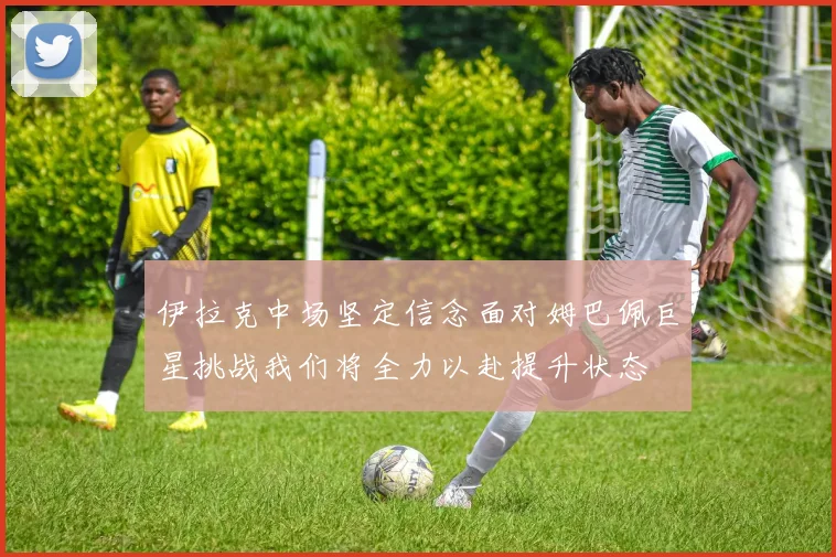 伊拉克中场坚定信念面对姆巴佩巨星挑战我们将全力以赴提升状态