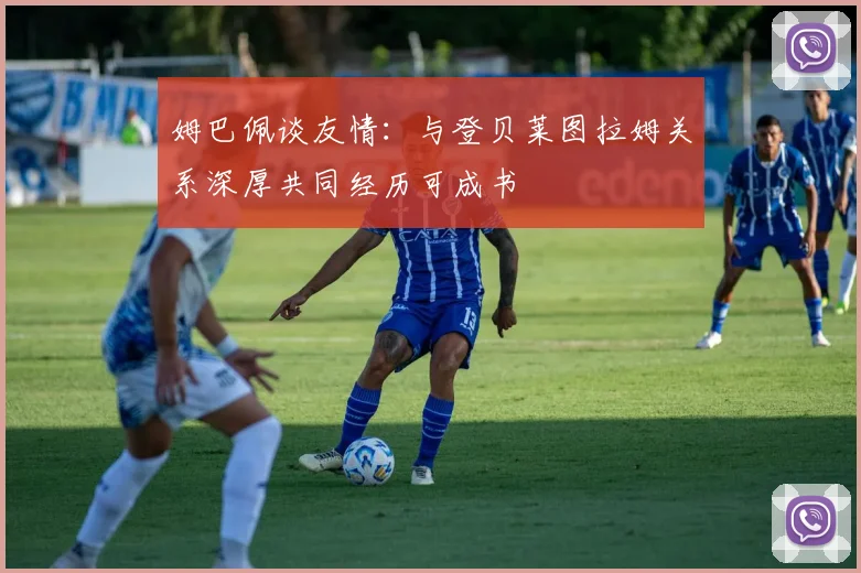 姆巴佩谈友情：与登贝莱图拉姆关系深厚共同经历可成书